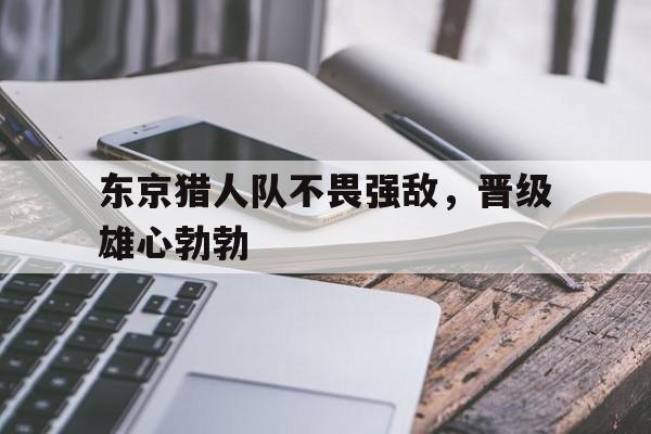 包含东京猎人队不畏强敌，晋级雄心勃勃的词条  第1张